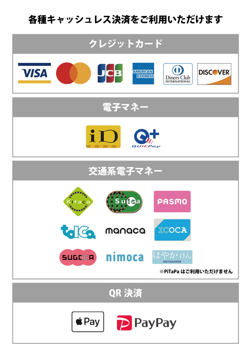 各種キャッシュレス決済をご利用いただけます クレジットカード：Visa, Mastercard, JCB, American Express, Diners Club, Discover 電子マネー：iD, QUICPay 交通系電子マネー：Kitaca, Suica, PASMO, TOICA, MONACA, ICOCA, SUGOCA, nimoca, はやかけん ※PiTaPaはご利用いただけません QR決済：ApplePay, PayPay